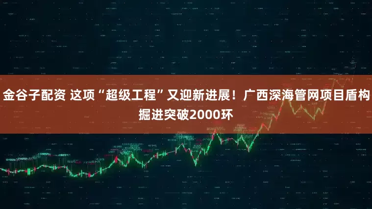 金谷子配资 这项“超级工程”又迎新进展！广西深海管网项目盾构掘进突破2000环