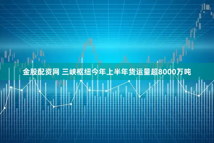 金股配资网 三峡枢纽今年上半年货运量超8000万吨