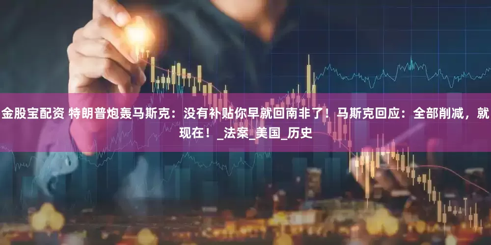 金股宝配资 特朗普炮轰马斯克：没有补贴你早就回南非了！马斯克回应：全部削减，就现在！_法案_美国_历史