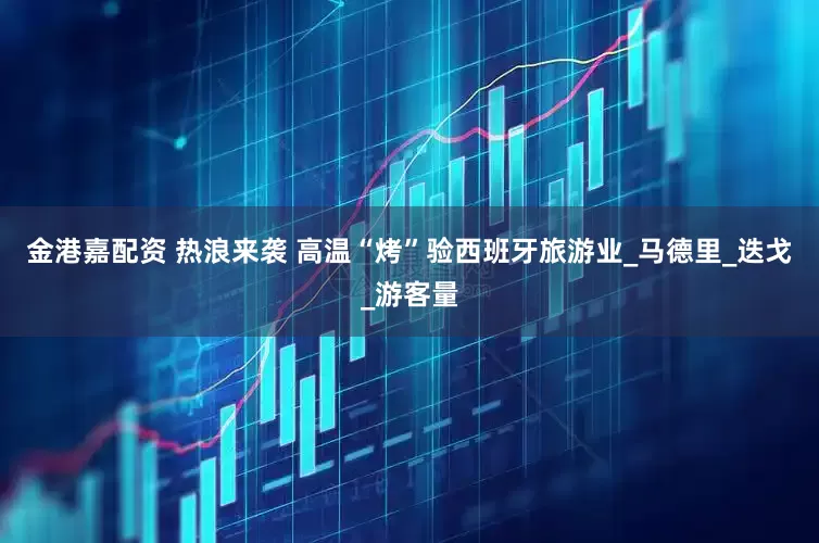 金港嘉配资 热浪来袭 高温“烤”验西班牙旅游业_马德里_迭戈_游客量