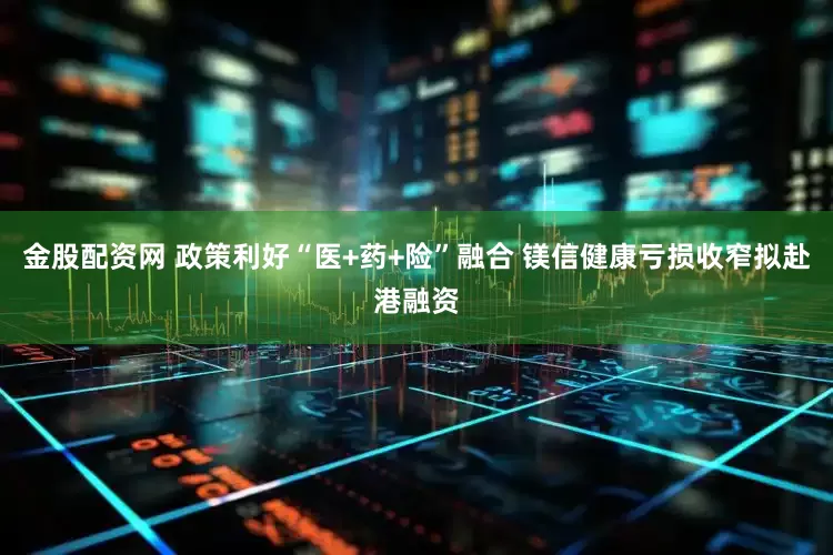 金股配资网 政策利好“医+药+险”融合 镁信健康亏损收窄拟赴港融资