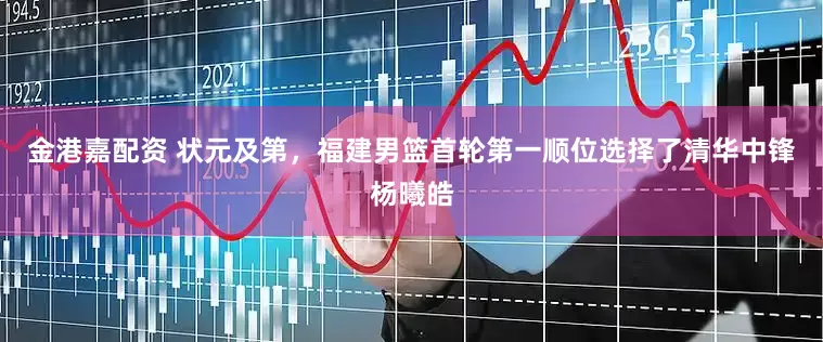 金港嘉配资 状元及第，福建男篮首轮第一顺位选择了清华中锋杨曦皓