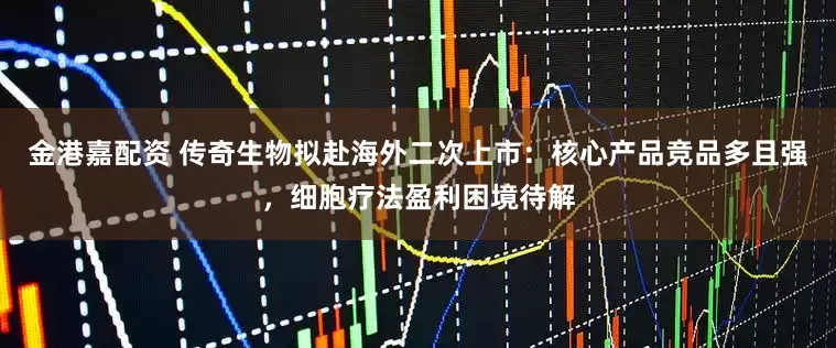 金港嘉配资 传奇生物拟赴海外二次上市：核心产品竞品多且强，细胞疗法盈利困境待解