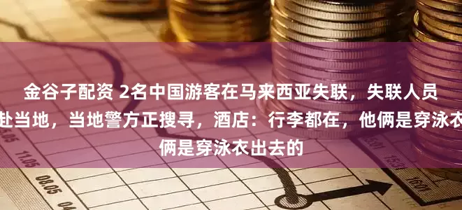 金谷子配资 2名中国游客在马来西亚失联，失联人员家属已赴当地，当地警方正搜寻，酒店：行李都在，他俩是穿泳衣出去的