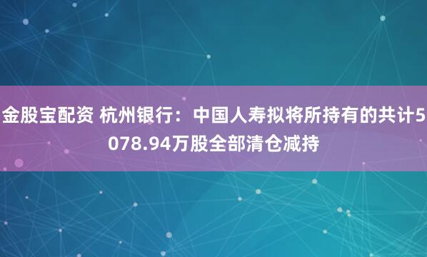 金股宝配资 杭州银行：中国人寿拟将所持有的共计5078.94万股全部清仓减持