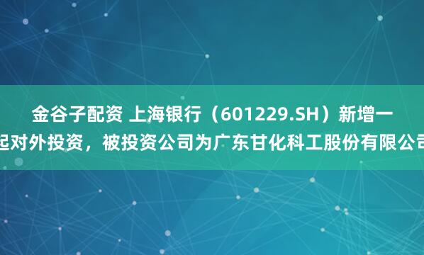 金谷子配资 上海银行（601229.SH）新增一起对外投资，被投资公司为广东甘化科工股份有限公司