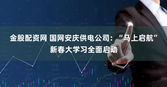 金股配资网 国网安庆供电公司：“马上启航”新春大学习全面启动