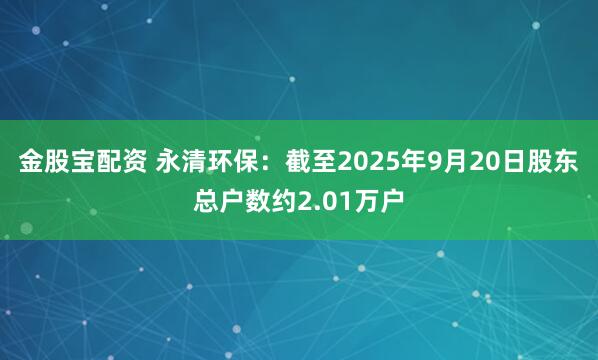 金股宝配资 永清环保：截至2025年9月20日股东总户数约2.01万户