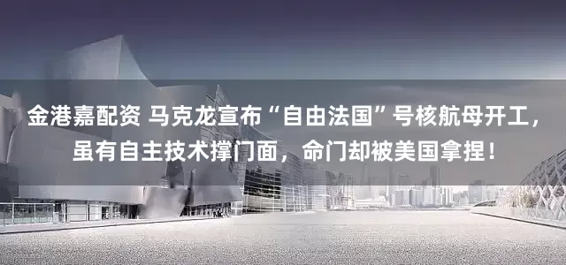 金港嘉配资 马克龙宣布“自由法国”号核航母开工，虽有自主技术撑门面，命门却被美国拿捏！