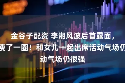 金谷子配资 李湘风波后首露面，近照瘦了一圈！和女儿一起出席活动气场仍很强