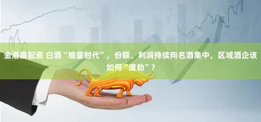 金港嘉配资 白酒“缩量时代”，份额、利润持续向名酒集中，区域酒企该如何“渡劫”？