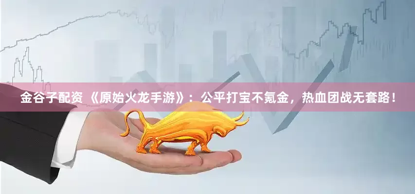 金谷子配资 《原始火龙手游》：公平打宝不氪金，热血团战无套路！