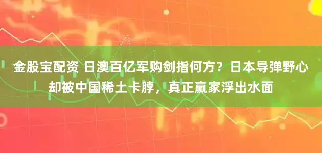 金股宝配资 日澳百亿军购剑指何方？日本导弹野心却被中国稀土卡脖，真正赢家浮出水面